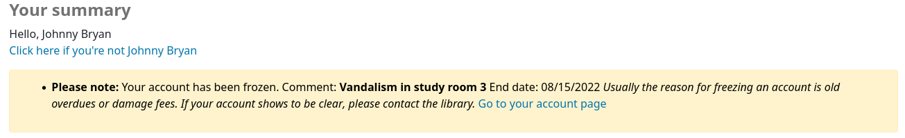 Message in the patron's account that says 'Please note: Your account has been frozen. Comment: Vandalism in study room 3 End date: 08/15/2022 Usually the reason for freezing an account is old overdues or damage fees. If your account shows to be clear, please contact the library. Go to your account page'