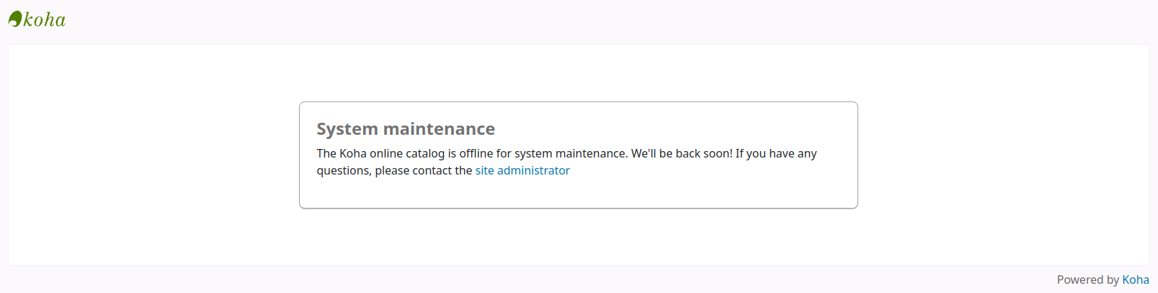 A message replaces the content of the OPAC. Other than the message, only the Koha logo at the top left and the 'Powered by Koha' at the bottom right are visible. The message reads: System maintenance The Koha online catalog is offline for system maintenance. We'll be back soon! If you have any questions, please contact the site administrator