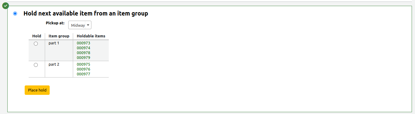 Section of the hold form to place a hold on the next available item from an item group. The section is selected and is highlighted in green with a green checkmark in the top left corner. The is a Pickup at field, followed by an item group table where the first column contains the selection radio button, the second column contains the item group name, and the third column contains barcodes for the holdable items in that group. The table is followed by a yellow Place hold button