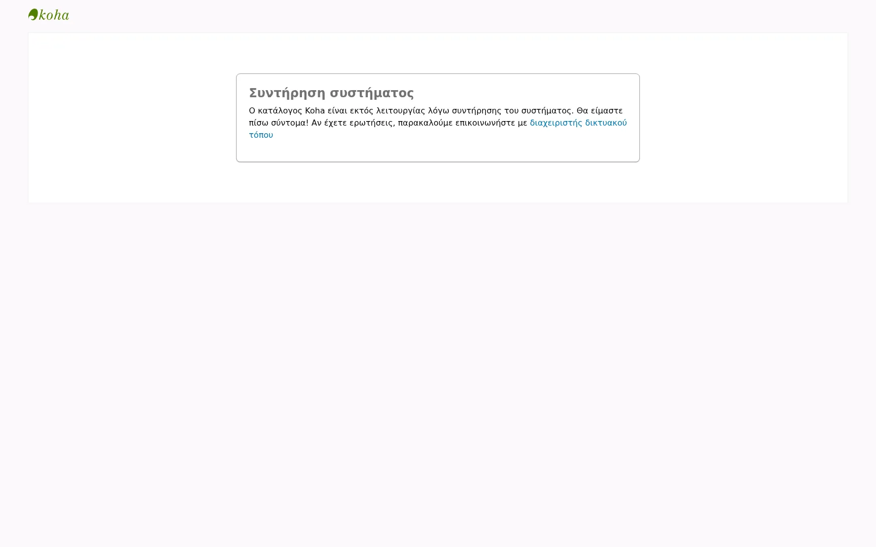 Ένα μήνυμα αντικαθιστά το περιεχόμενο του OPAC. Εκτός από το μήνυμα, μόνο το λογότυπο του Koha επάνω αριστερά και το «Με την υποστήριξη του Koha» κάτω δεξιά είναι ορατά. Το μήνυμα αναφέρει: Συντήρηση συστήματος Ο ηλεκτρονικός κατάλογος του Koha είναι εκτός σύνδεσης για συντήρηση του συστήματος. Θα επιστρέψουμε σύντομα! Εάν έχετε οποιεσδήποτε ερωτήσεις, επικοινωνήστε με τον διαχειριστή του ιστοτόπου