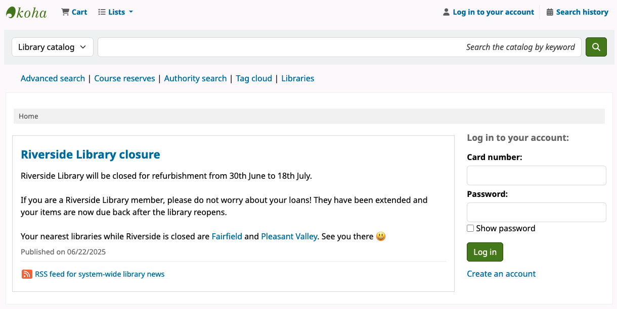 In the OPAC homepage main body is the message: 'Riverside Library will be closed for refurbishment from 30th June to 18th July. If you are a Riverside Library member, please do not worry about your loans! They have been extended and your items are now due back after the library reopens. Your nearest libraries while Riverside is closed are Fairfield and Pleasant Valley. See you there :smile:'